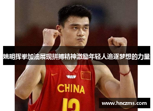 姚明挥拳加油展现拼搏精神激励年轻人追逐梦想的力量