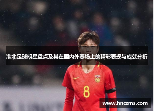 淮北足球明星盘点及其在国内外赛场上的精彩表现与成就分析