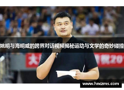 姚明与海明威的跨界对话视频揭秘运动与文学的奇妙碰撞