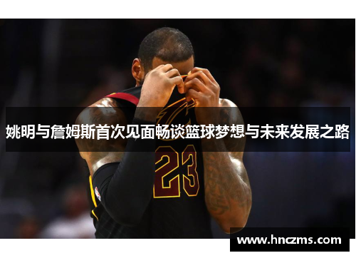 姚明与詹姆斯首次见面畅谈篮球梦想与未来发展之路