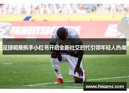 足球明星携手小红书开启全新社交时代引领年轻人热潮